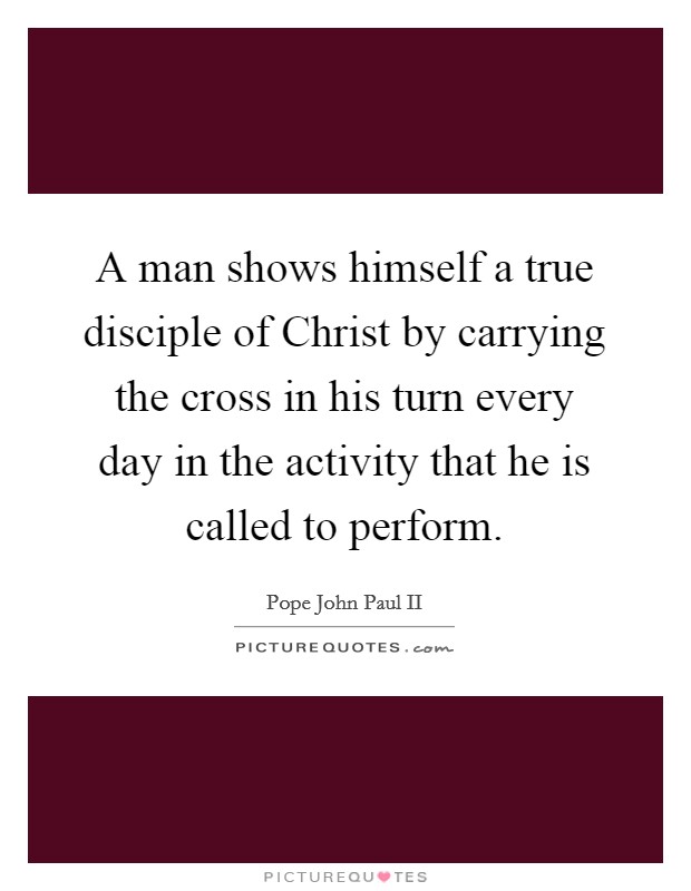 A man shows himself a true disciple of Christ by carrying the cross in his turn every day in the activity that he is called to perform. Picture Quote #1