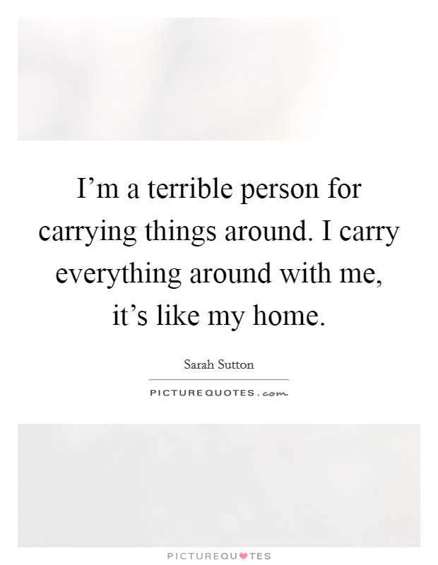 I'm a terrible person for carrying things around. I carry everything around with me, it's like my home. Picture Quote #1