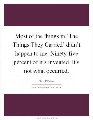 Most of the things in ‘The Things They Carried’ didn’t happen to me. Ninety-five percent of it’s invented. It’s not what occurred Picture Quote #1