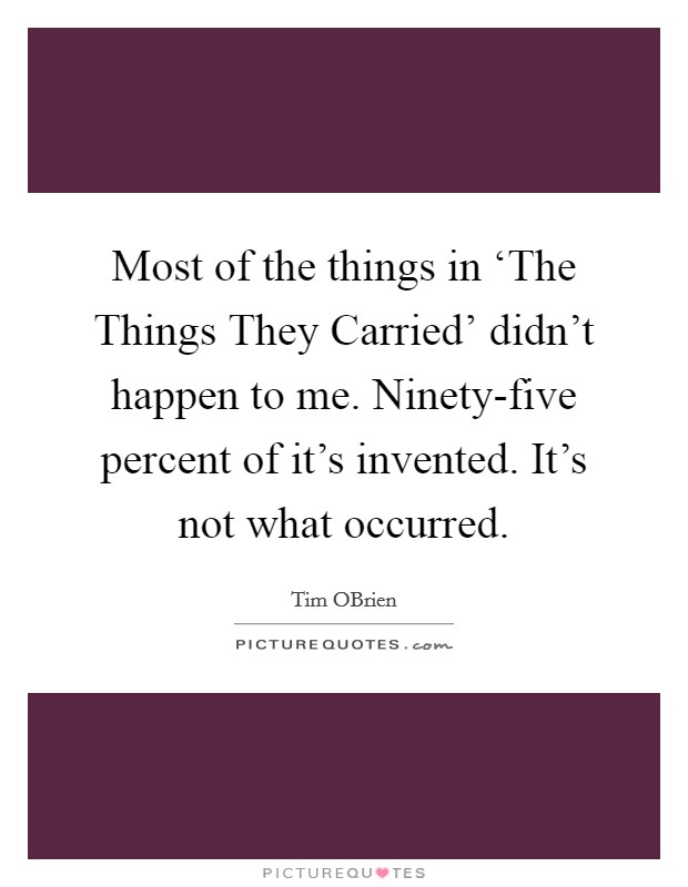 Most of the things in ‘The Things They Carried' didn't happen to me. Ninety-five percent of it's invented. It's not what occurred. Picture Quote #1