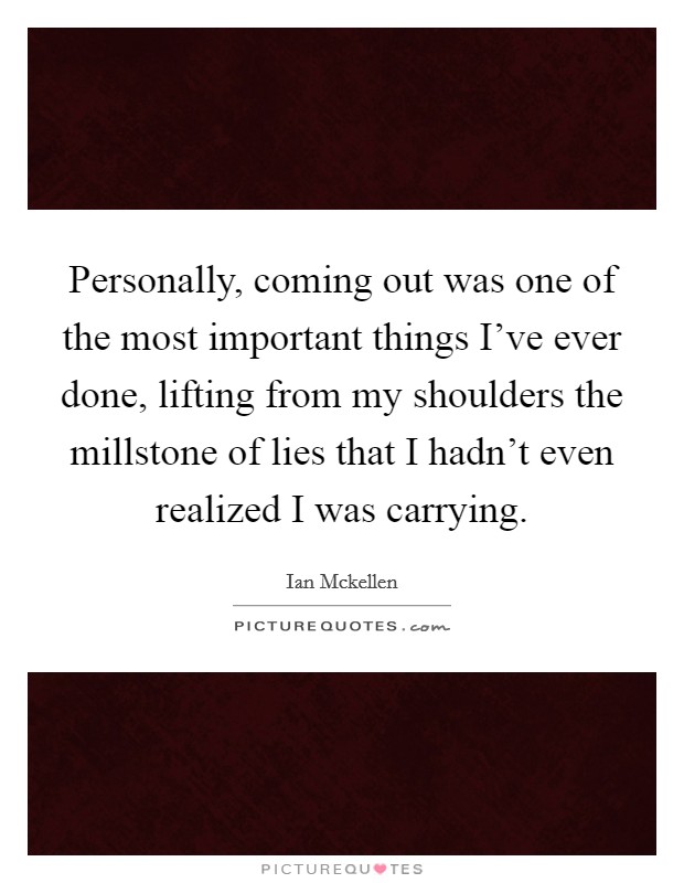 Personally, coming out was one of the most important things I've ever done, lifting from my shoulders the millstone of lies that I hadn't even realized I was carrying. Picture Quote #1