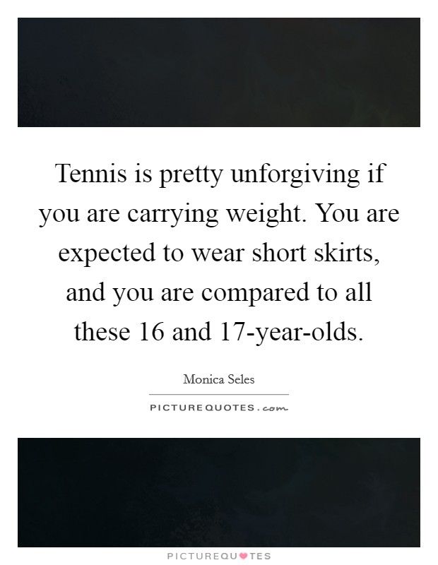 Tennis is pretty unforgiving if you are carrying weight. You are expected to wear short skirts, and you are compared to all these 16 and 17-year-olds. Picture Quote #1