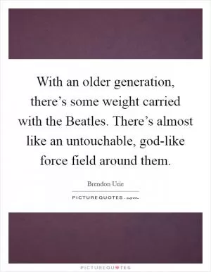 With an older generation, there’s some weight carried with the Beatles. There’s almost like an untouchable, god-like force field around them Picture Quote #1