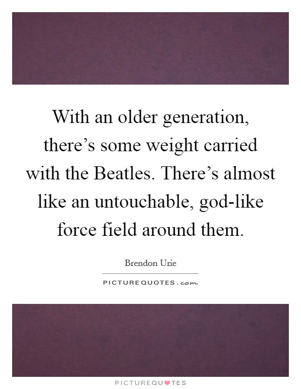 With an older generation, there's some weight carried with the Beatles. There's almost like an untouchable, god-like force field around them. Picture Quote #1