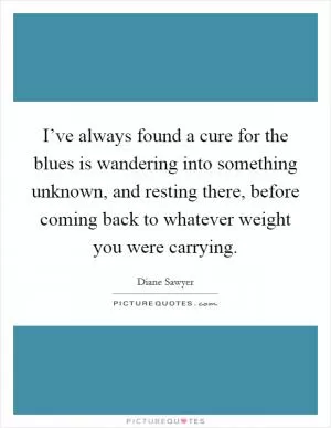 I’ve always found a cure for the blues is wandering into something unknown, and resting there, before coming back to whatever weight you were carrying Picture Quote #1