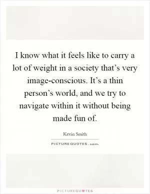 I know what it feels like to carry a lot of weight in a society that’s very image-conscious. It’s a thin person’s world, and we try to navigate within it without being made fun of Picture Quote #1