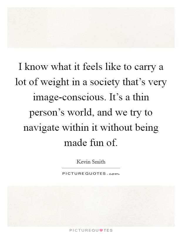 I know what it feels like to carry a lot of weight in a society that's very image-conscious. It's a thin person's world, and we try to navigate within it without being made fun of. Picture Quote #1