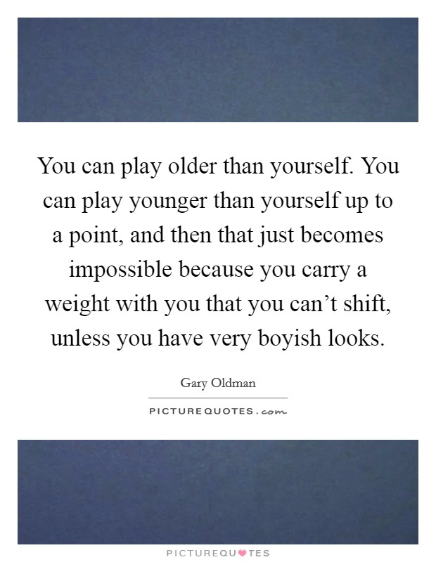 You can play older than yourself. You can play younger than yourself up to a point, and then that just becomes impossible because you carry a weight with you that you can't shift, unless you have very boyish looks. Picture Quote #1
