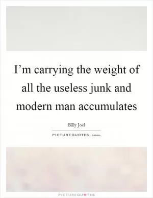 I’m carrying the weight of all the useless junk and modern man accumulates Picture Quote #1