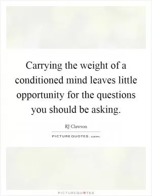 Carrying the weight of a conditioned mind leaves little opportunity for the questions you should be asking Picture Quote #1