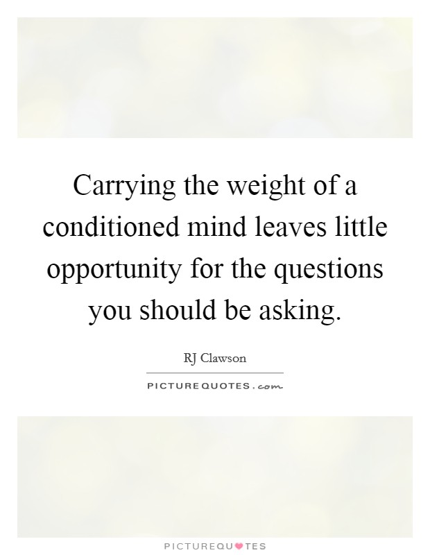 Carrying the weight of a conditioned mind leaves little opportunity for the questions you should be asking. Picture Quote #1