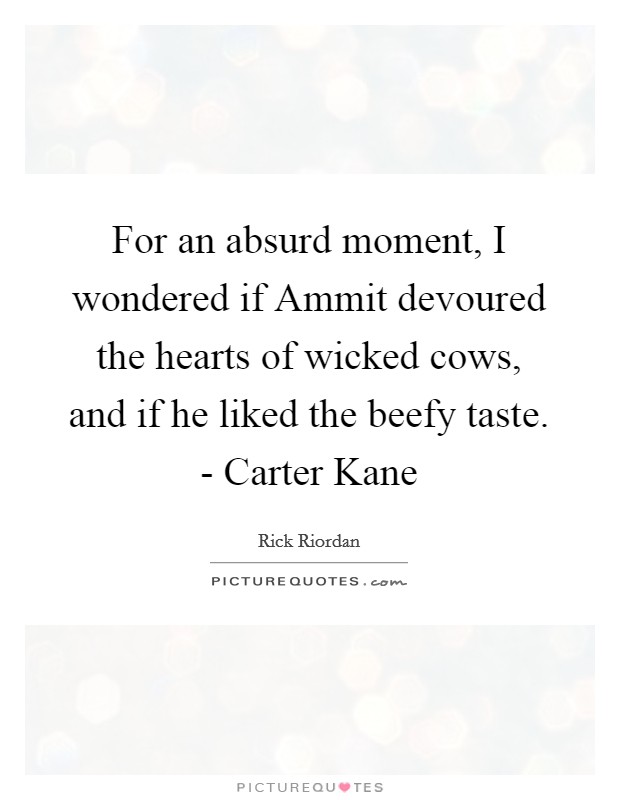 For an absurd moment, I wondered if Ammit devoured the hearts of wicked cows, and if he liked the beefy taste. - Carter Kane Picture Quote #1