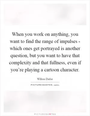When you work on anything, you want to find the range of impulses - which ones get portrayed is another question, but you want to have that complexity and that fullness, even if you’re playing a cartoon character Picture Quote #1