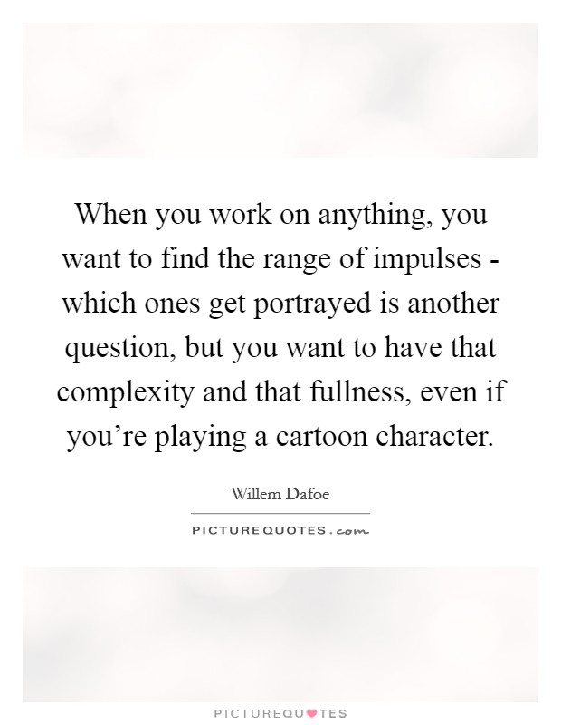 When you work on anything, you want to find the range of impulses - which ones get portrayed is another question, but you want to have that complexity and that fullness, even if you're playing a cartoon character. Picture Quote #1