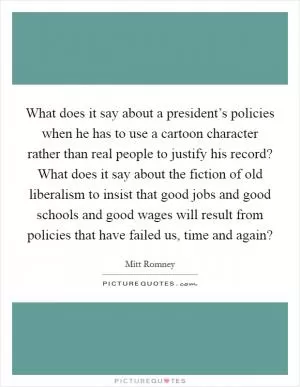 What does it say about a president’s policies when he has to use a cartoon character rather than real people to justify his record? What does it say about the fiction of old liberalism to insist that good jobs and good schools and good wages will result from policies that have failed us, time and again? Picture Quote #1