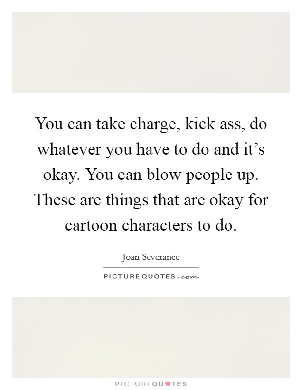 You can take charge, kick ass, do whatever you have to do and it's okay. You can blow people up. These are things that are okay for cartoon characters to do. Picture Quote #1