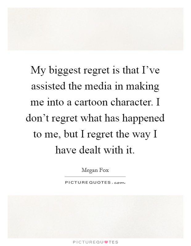 My biggest regret is that I've assisted the media in making me into a cartoon character. I don't regret what has happened to me, but I regret the way I have dealt with it. Picture Quote #1