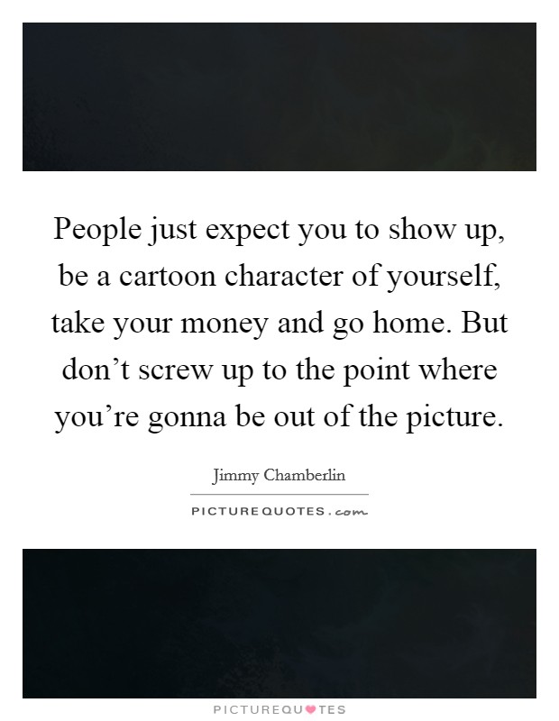 People just expect you to show up, be a cartoon character of yourself, take your money and go home. But don't screw up to the point where you're gonna be out of the picture. Picture Quote #1