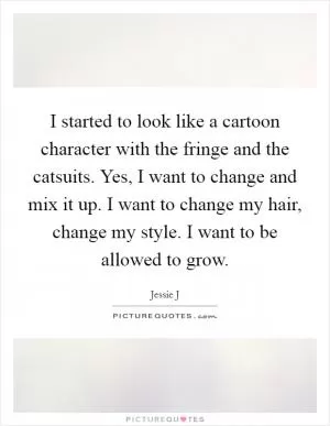 I started to look like a cartoon character with the fringe and the catsuits. Yes, I want to change and mix it up. I want to change my hair, change my style. I want to be allowed to grow Picture Quote #1