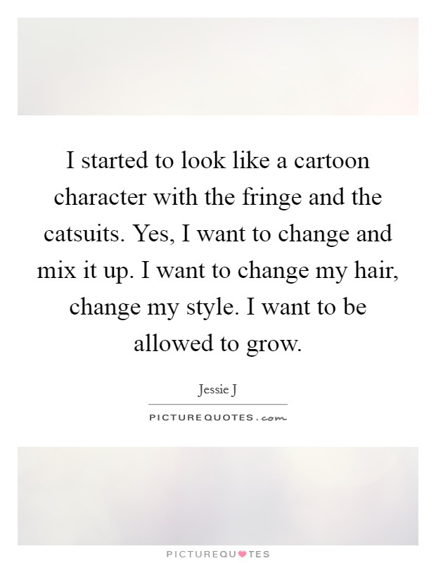 I started to look like a cartoon character with the fringe and the catsuits. Yes, I want to change and mix it up. I want to change my hair, change my style. I want to be allowed to grow. Picture Quote #1