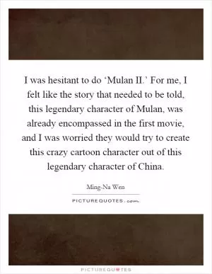 I was hesitant to do ‘Mulan II.’ For me, I felt like the story that needed to be told, this legendary character of Mulan, was already encompassed in the first movie, and I was worried they would try to create this crazy cartoon character out of this legendary character of China Picture Quote #1