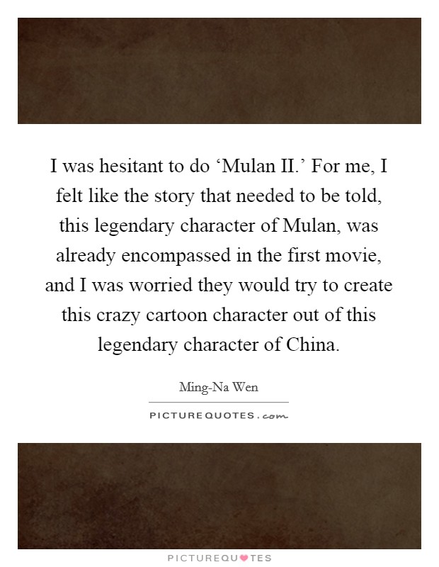 I was hesitant to do ‘Mulan II.' For me, I felt like the story that needed to be told, this legendary character of Mulan, was already encompassed in the first movie, and I was worried they would try to create this crazy cartoon character out of this legendary character of China. Picture Quote #1