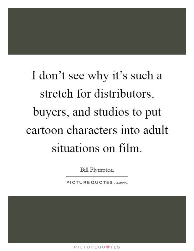 I don't see why it's such a stretch for distributors, buyers, and studios to put cartoon characters into adult situations on film. Picture Quote #1