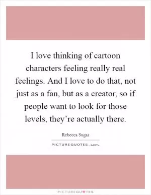 I love thinking of cartoon characters feeling really real feelings. And I love to do that, not just as a fan, but as a creator, so if people want to look for those levels, they’re actually there Picture Quote #1