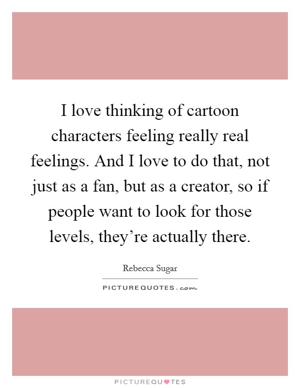 I love thinking of cartoon characters feeling really real feelings. And I love to do that, not just as a fan, but as a creator, so if people want to look for those levels, they're actually there. Picture Quote #1