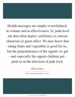 Health messages are simply overwhelmed, in volume and in effectiveness, by junk-food ads that often deploy celebrities or cartoon characters to great effect. We may know that eating fruits and vegetables is good for us, but the preponderance of the signals we get - and especially the signals children get - push us in the direction of junk food Picture Quote #1