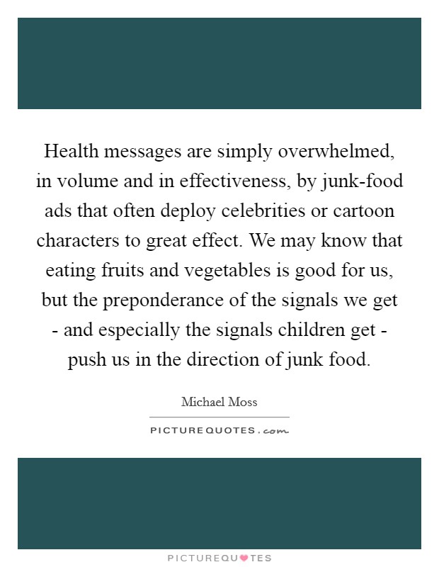 Health messages are simply overwhelmed, in volume and in effectiveness, by junk-food ads that often deploy celebrities or cartoon characters to great effect. We may know that eating fruits and vegetables is good for us, but the preponderance of the signals we get - and especially the signals children get - push us in the direction of junk food. Picture Quote #1