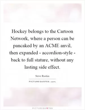 Hockey belongs to the Cartoon Network, where a person can be pancaked by an ACME anvil, then expanded - accordion-style - back to full stature, without any lasting side effect Picture Quote #1