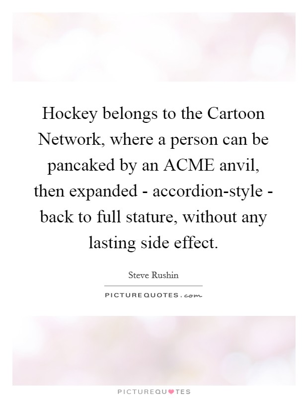 Hockey belongs to the Cartoon Network, where a person can be pancaked by an ACME anvil, then expanded - accordion-style - back to full stature, without any lasting side effect. Picture Quote #1