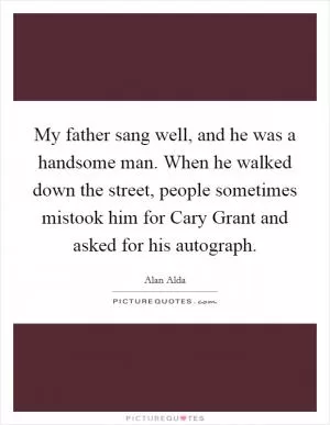 My father sang well, and he was a handsome man. When he walked down the street, people sometimes mistook him for Cary Grant and asked for his autograph Picture Quote #1