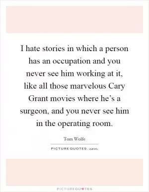 I hate stories in which a person has an occupation and you never see him working at it, like all those marvelous Cary Grant movies where he’s a surgeon, and you never see him in the operating room Picture Quote #1