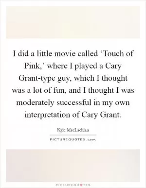 I did a little movie called ‘Touch of Pink,’ where I played a Cary Grant-type guy, which I thought was a lot of fun, and I thought I was moderately successful in my own interpretation of Cary Grant Picture Quote #1