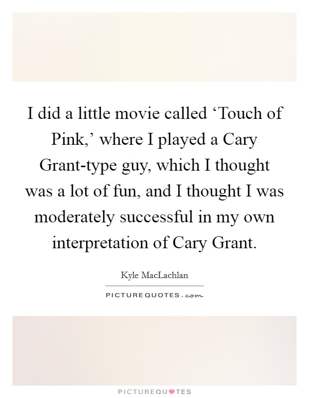 I did a little movie called ‘Touch of Pink,' where I played a Cary Grant-type guy, which I thought was a lot of fun, and I thought I was moderately successful in my own interpretation of Cary Grant. Picture Quote #1