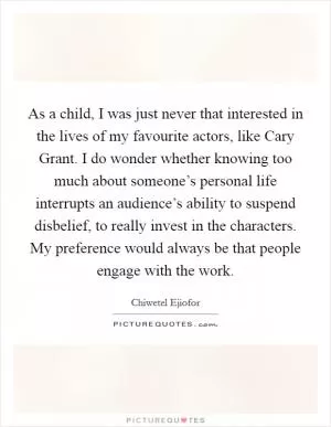 As a child, I was just never that interested in the lives of my favourite actors, like Cary Grant. I do wonder whether knowing too much about someone’s personal life interrupts an audience’s ability to suspend disbelief, to really invest in the characters. My preference would always be that people engage with the work Picture Quote #1