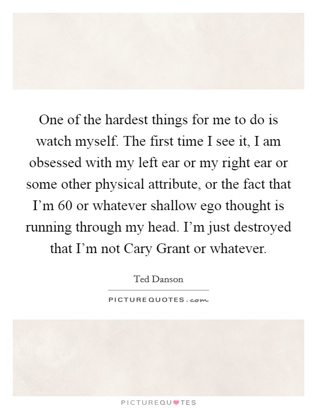 One of the hardest things for me to do is watch myself. The first time I see it, I am obsessed with my left ear or my right ear or some other physical attribute, or the fact that I'm 60 or whatever shallow ego thought is running through my head. I'm just destroyed that I'm not Cary Grant or whatever. Picture Quote #1