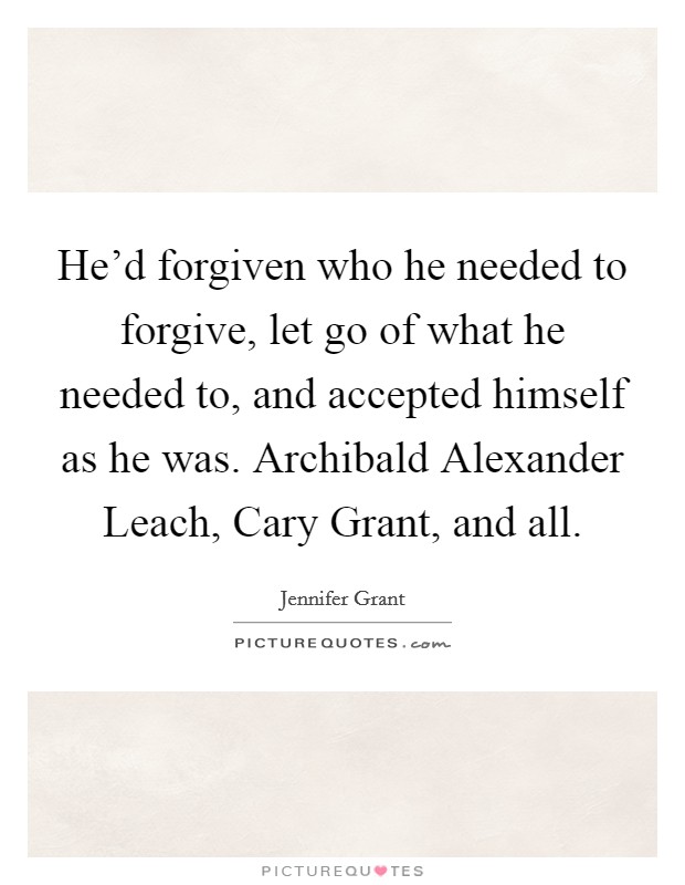 He'd forgiven who he needed to forgive, let go of what he needed to, and accepted himself as he was. Archibald Alexander Leach, Cary Grant, and all. Picture Quote #1