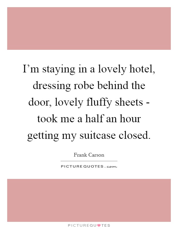I'm staying in a lovely hotel, dressing robe behind the door, lovely fluffy sheets - took me a half an hour getting my suitcase closed. Picture Quote #1
