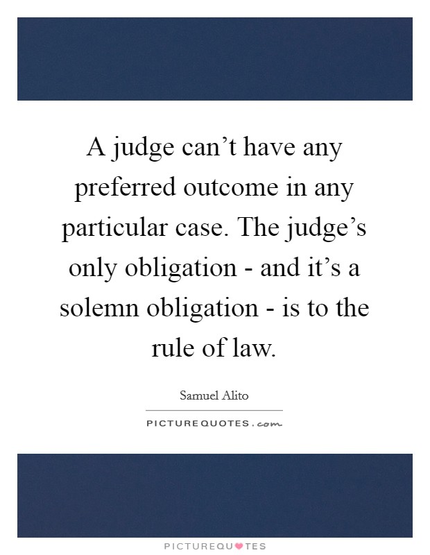 A judge can't have any preferred outcome in any particular case. The judge's only obligation - and it's a solemn obligation - is to the rule of law. Picture Quote #1