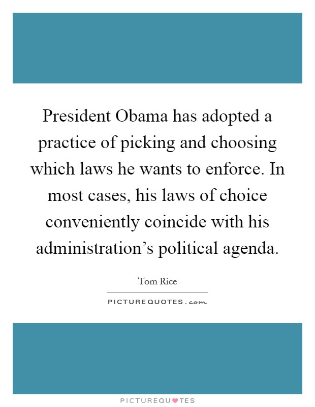 President Obama has adopted a practice of picking and choosing which laws he wants to enforce. In most cases, his laws of choice conveniently coincide with his administration's political agenda. Picture Quote #1