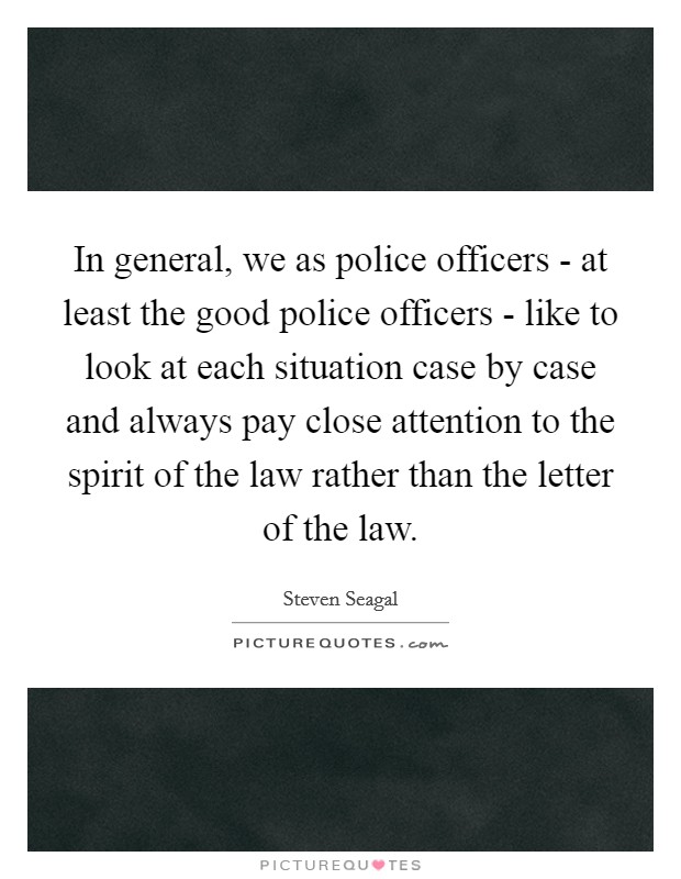 In general, we as police officers - at least the good police officers - like to look at each situation case by case and always pay close attention to the spirit of the law rather than the letter of the law. Picture Quote #1