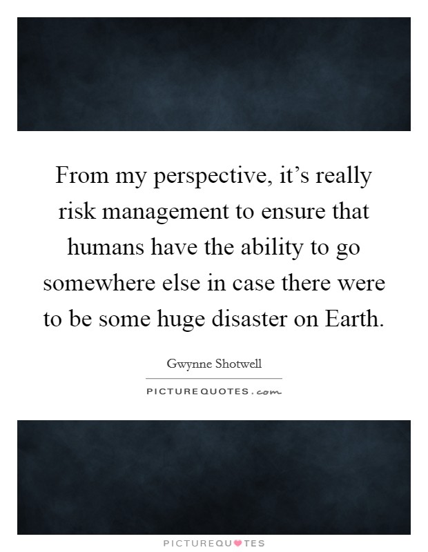 From my perspective, it's really risk management to ensure that humans have the ability to go somewhere else in case there were to be some huge disaster on Earth. Picture Quote #1