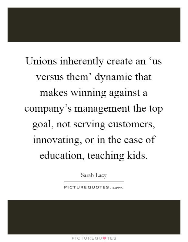 Unions inherently create an ‘us versus them' dynamic that makes winning against a company's management the top goal, not serving customers, innovating, or in the case of education, teaching kids. Picture Quote #1
