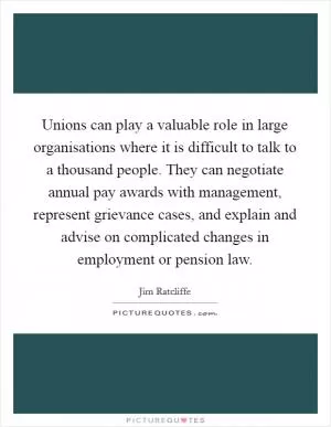 Unions can play a valuable role in large organisations where it is difficult to talk to a thousand people. They can negotiate annual pay awards with management, represent grievance cases, and explain and advise on complicated changes in employment or pension law Picture Quote #1