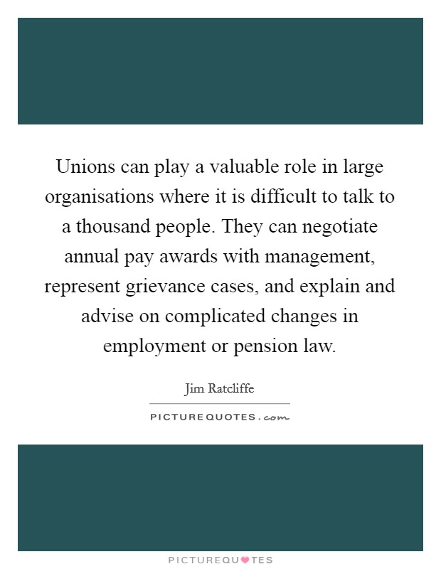 Unions can play a valuable role in large organisations where it is difficult to talk to a thousand people. They can negotiate annual pay awards with management, represent grievance cases, and explain and advise on complicated changes in employment or pension law. Picture Quote #1