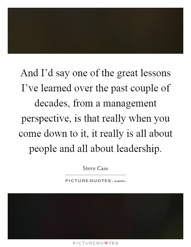 And I'd say one of the great lessons I've learned over the past couple of decades, from a management perspective, is that really when you come down to it, it really is all about people and all about leadership. Picture Quote #1