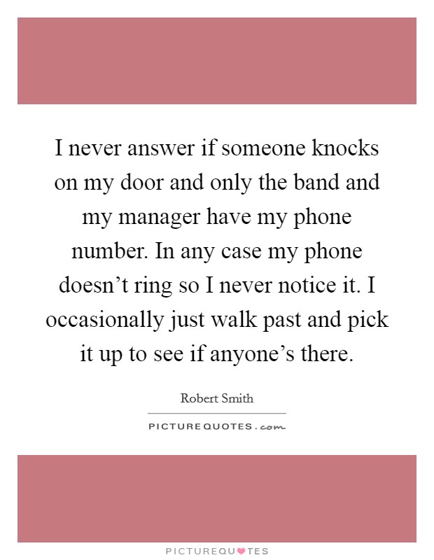 I never answer if someone knocks on my door and only the band and my manager have my phone number. In any case my phone doesn't ring so I never notice it. I occasionally just walk past and pick it up to see if anyone's there. Picture Quote #1